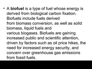 • A biofuel is a type of fuel whose energy is
  derived from biological carbon fixation.
  Biofuels include fuels derived
  from biomass conversion, as well as solid
  biomass, liquid fuels and
  various biogases. Biofuels are gaining
  increased public and scientific attention,
  driven by factors such as oil price hikes, the
  need for increased energy security, and
  concern over greenhouse gas emissions
  from fossil fuels.
 