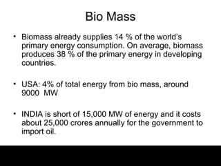 Bio Mass
• Biomass already supplies 14 % of the world’s
  primary energy consumption. On average, biomass
  produces 38 % of the primary energy in developing
  countries.

• USA: 4% of total energy from bio mass, around
  9000 MW

• INDIA is short of 15,000 MW of energy and it costs
  about 25,000 crores annually for the government to
  import oil.
 