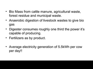 • Bio Mass from cattle manure, agricultural waste,
  forest residue and municipal waste.
• Anaerobic digestion of livestock wastes to give bio
  gas
• Digester consumes roughly one third the power it’s
  capable of producing.
• Fertilizers as by product.

• Average electricity generation of 5.5kWh per cow
  per day!!
 
