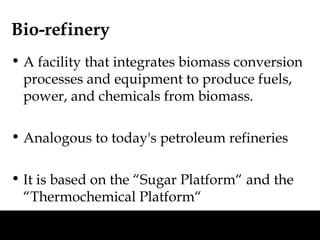 Bio-refinery
• A facility that integrates biomass conversion
  processes and equipment to produce fuels,
  power, and chemicals from biomass.

• Analogous to today's petroleum refineries

• It is based on the “Sugar Platform“ and the
  “Thermochemical Platform“
 