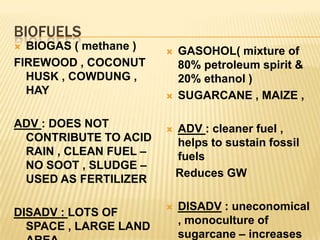 BIOFUELS
BIOGAS ( methane )
FIREWOOD , COCONUT
HUSK , COWDUNG ,
HAY
ADV : DOES NOT
CONTRIBUTE TO ACID
RAIN , CLEAN FUEL –
NO SOOT , SLUDGE –
USED AS FERTILIZER
DISADV : LOTS OF
SPACE , LARGE LAND
GASOHOL( mixture of
80% petroleum spirit &
20% ethanol )
SUGARCANE , MAIZE ,
ADV : cleaner fuel ,
helps to sustain fossil
fuels
Reduces GW
DISADV : uneconomical
, monoculture of
sugarcane – increases