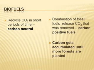 BIOFUELS
Recycle CO2 in short
periods of time –
carbon neutral
Combustion of fossil
fuels release CO2 that
was removed .- carbon
positive fuels
Carbon gets
accumulated until
more forests are
planted