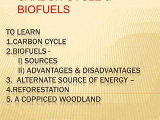 TO LEARN
1.CARBON CYCLE
2.BIOFUELS -
I) SOURCES
II) ADVANTAGES & DISADVANTAGES
3. ALTERNATE SOURCE OF ENERGY –
4.REFORESTATION
5. A COPPICED WOODLAND
CARBON CYCLE &
BIOFUELS
 