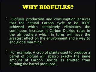 WHY BIOFULES?


Biofuels production and consumption ensures
that the natural Carbon cycle to be 100%
achieved which completely eliminates the
continuous increase in Carbon Dioxide rates in
the atmosphere which in turns will have the
greatest effect on the environment and a way to
end global warming

 For example, A crop of plants used to produce a
barrel of biofuel will absorb exactly the same
amount of Carbon Dioxide as emitted from
burning the barrel produced.

 