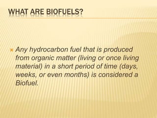 WHAT ARE BIOFUELS? 
 Any hydrocarbon fuel that is produced 
from organic matter (living or once living 
material) in a short period of time (days, 
weeks, or even months) is considered a 
Biofuel. 
 