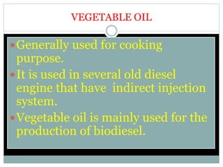 VEGETABLE OIL
Generally used for cooking
purpose.
It is used in several old diesel
engine that have indirect injection
system.
Vegetable oil is mainly used for the
production of biodiesel.
 