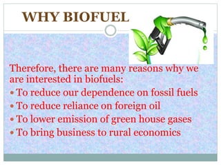 WHY BIOFUELS?
Therefore, there are many reasons why we
are interested in biofuels:
 To reduce our dependence on fossil fuels
 To reduce reliance on foreign oil
 To lower emission of green house gases
 To bring business to rural economics
 