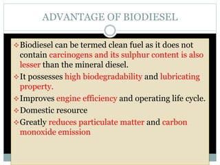 ADVANTAGE OF BIODIESEL
Biodiesel can be termed clean fuel as it does not
contain carcinogens and its sulphur content is also
lesser than the mineral diesel.
It possesses high biodegradability and lubricating
property.
Improves engine efficiency and operating life cycle.
Domestic resource
Greatly reduces particulate matter and carbon
monoxide emission
 