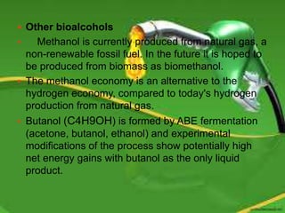  Other bioalcohols
 Methanol is currently produced from natural gas, a
non-renewable fossil fuel. In the future it is hoped to
be produced from biomass as biomethanol.
 The methanol economy is an alternative to the
hydrogen economy, compared to today's hydrogen
production from natural gas.
 Butanol (C4H9OH) is formed by ABE fermentation
(acetone, butanol, ethanol) and experimental
modifications of the process show potentially high
net energy gains with butanol as the only liquid
product.
 