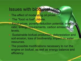 Issues with biodiesel use
 The effect of moderating oil prices.
 The "food vs fuel" debate.
 Food prices, poverty reduction potential, energy
ratio, energy requirements, carbon emissions
levels.
 Sustainable biofuel production, deforestation and
soil erosion, loss of biodiversity, impact on water
resources.
 The possible modifications necessary to run the
engine on biofuel, as well as energy balance and
efficiency.
 