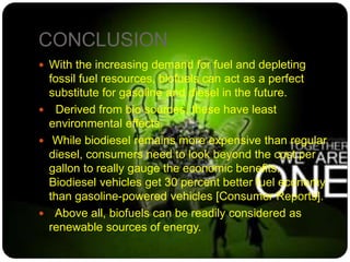 CONCLUSION
 With the increasing demand for fuel and depleting
fossil fuel resources, biofuels can act as a perfect
substitute for gasoline and diesel in the future.
 Derived from bio sources, these have least
environmental effects.
 While biodiesel remains more expensive than regular
diesel, consumers need to look beyond the cost per
gallon to really gauge the economic benefits.
Biodiesel vehicles get 30 percent better fuel economy
than gasoline-powered vehicles [Consumer Reports].
 Above all, biofuels can be readily considered as
renewable sources of energy.
 