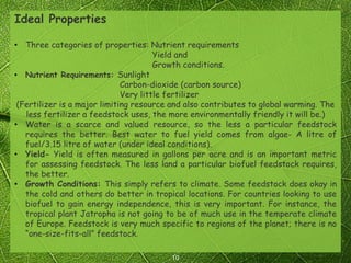 10
Ideal Properties
• Three categories of properties: Nutrient requirements
Yield and
Growth conditions.
• Nutrient Requirements: Sunlight
Carbon-dioxide (carbon source)
Very little fertilizer
(Fertilizer is a major limiting resource and also contributes to global warming. The
less fertilizer a feedstock uses, the more environmentally friendly it will be.)
• Water is a scarce and valued resource, so the less a particular feedstock
requires the better. Best water to fuel yield comes from algae- A litre of
fuel/3.15 litre of water (under ideal conditions).
• Yield- Yield is often measured in gallons per acre and is an important metric
for assessing feedstock. The less land a particular biofuel feedstock requires,
the better.
• Growth Conditions: This simply refers to climate. Some feedstock does okay in
the cold and others do better in tropical locations. For countries looking to use
biofuel to gain energy independence, this is very important. For instance, the
tropical plant Jatropha is not going to be of much use in the temperate climate
of Europe. Feedstock is very much specific to regions of the planet; there is no
“one-size-fits-all” feedstock.
 