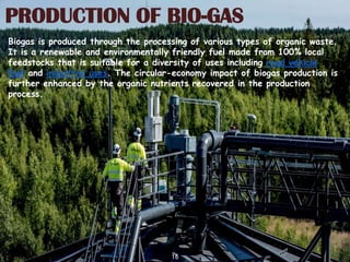 16
PRODUCTION OF BIO-GAS
Biogas is produced through the processing of various types of organic waste.
It is a renewable and environmentally friendly fuel made from 100% local
feedstocks that is suitable for a diversity of uses including road vehicle
fuel and industrial uses. The circular-economy impact of biogas production is
further enhanced by the organic nutrients recovered in the production
process.
 