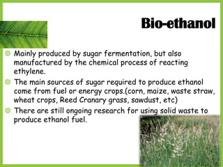 19
Bio-ethanol
◍ Mainly produced by sugar fermentation, but also
manufactured by the chemical process of reacting
ethylene.
◍ The main sources of sugar required to produce ethanol
come from fuel or energy crops.(corn, maize, waste straw,
wheat crops, Reed Cranary grass, sawdust, etc)
◍ There are still ongoing research for using solid waste to
produce ethanol fuel.
 