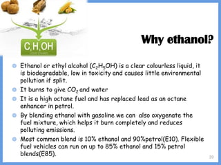 20
Why ethanol?
◍ Ethanol or ethyl alcohol (C2H5OH) is a clear colourless liquid, it
is biodegradable, low in toxicity and causes little environmental
pollution if split.
◍ It burns to give CO2 and water
◍ It is a high octane fuel and has replaced lead as an octane
enhancer in petrol.
◍ By blending ethanol with gasoline we can also oxygenate the
fuel mixture, which helps it burn completely and reduces
polluting emissions.
◍ Most common blend is 10% ethanol and 90%petrol(E10). Flexible
fuel vehicles can run on up to 85% ethanol and 15% petrol
blends(E85).
 