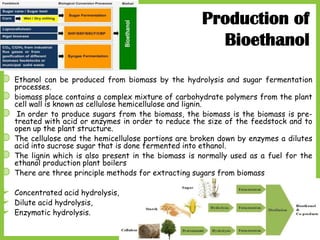 21
Production of
Bioethanol
◍ Ethanol can be produced from biomass by the hydrolysis and sugar fermentation
processes.
◍ biomass place contains a complex mixture of carbohydrate polymers from the plant
cell wall is known as cellulose hemicellulose and lignin.
◍ In order to produce sugars from the biomass, the biomass is the biomass is pre-
treated with acid or enzymes in order to reduce the size of the feedstock and to
open up the plant structure.
◍ The cellulose and the hemicellulose portions are broken down by enzymes a dilutes
acid into sucrose sugar that is done fermented into ethanol.
◍ The lignin which is also present in the biomass is normally used as a fuel for the
ethanol production plant boilers
◍ There are three principle methods for extracting sugars from biomass
 Concentrated acid hydrolysis,
 Dilute acid hydrolysis,
 Enzymatic hydrolysis.
 