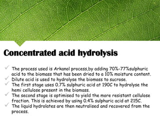 Concentrated acid hydrolysis
 The process used is Arkanol process,by adding 70%-77%sulphuric
acid to the biomass that has been dried to a 10% moisture content.
 Dilute acid is used to hydrolyse the biomass to sucrose.
 The first stage uses 0.7% sulphuric acid at 190C to hydrolyse the
hemi cellulose present in the biomass.
 The second stage is optimised to yield the more resistant cellulose
fraction. This is achieved by using 0.4% sulphuric acid at 215C.
 The liquid hydrolates are then neutralised and recovered from the
process.
 