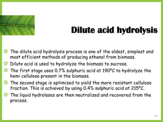 23
Dilute acid hydrolysis
◍ The dilute acid hydrolysis process is one of the oldest, simplest and
most efficient methods of producing ethanol from biomass.
◍ Dilute acid is used to hydrolyze the biomass to sucrose.
◍ The first stage uses 0.7% sulphuric acid at 190⁰C to hydrolyze the
hemi cellulose present in the biomass.
◍ The second stage is optimized to yield the more resistant cellulose
fraction. This is achieved by using 0.4% sulphuric acid at 215⁰C.
◍ The liquid hydrolases are then neutralized and recovered from the
process.
 