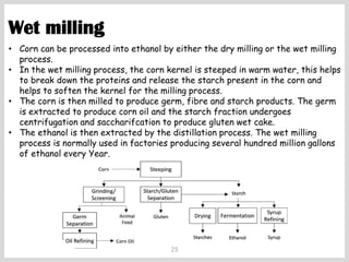 25
Wet milling
• Corn can be processed into ethanol by either the dry milling or the wet milling
process.
• In the wet milling process, the corn kernel is steeped in warm water, this helps
to break down the proteins and release the starch present in the corn and
helps to soften the kernel for the milling process.
• The corn is then milled to produce germ, fibre and starch products. The germ
is extracted to produce corn oil and the starch fraction undergoes
centrifugation and saccharifcation to produce gluten wet cake.
• The ethanol is then extracted by the distillation process. The wet milling
process is normally used in factories producing several hundred million gallons
of ethanol every Year.
 