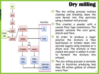 26
Dry milling
◍ The dry milling process involves
cleaning and breaking down the
corn kernel into fine particles
using a hammer mill process.
◍ This creates a powder with a
course flour type consistency. The
powder contains the corn germ,
starch and fibre.
◍ In order to produce a sugar
solution the mixture is then
hydrolyzed or broken down into
sucrose sugars using enzymes or a
dilute acid. The mixture is then
cooled and yeast is added in order
to ferment the mixture into
ethanol.
◍ The dry milling process is normally
used in factories producing less
than 50 million gallons of ethanol
every Year.
 