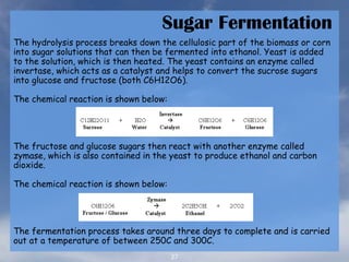 27
Sugar Fermentation
The hydrolysis process breaks down the cellulosic part of the biomass or corn
into sugar solutions that can then be fermented into ethanol. Yeast is added
to the solution, which is then heated. The yeast contains an enzyme called
invertase, which acts as a catalyst and helps to convert the sucrose sugars
into glucose and fructose (both C6H12O6).
The chemical reaction is shown below:
The fructose and glucose sugars then react with another enzyme called
zymase, which is also contained in the yeast to produce ethanol and carbon
dioxide.
The chemical reaction is shown below:
The fermentation process takes around three days to complete and is carried
out at a temperature of between 250C and 300C.
 