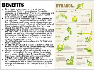 30
BENEFITS
• Bio ethanol has a number of advantages over
conventional fuels. It comes from a renewable
resource i.e. crops and not from a finite resource and
the crops it derives from can grow well in the UK
(like cereals, sugar beet and maize).
• Another benefit over fossil fuels is the greenhouse
gas emissions. The road transport network accounts
for 22% (www.foodfen.org.uk) of all greenhouse gas
emissions and through the use of bio ethanol, some of
these emissions will be reduced as the fuel crops
absorb the CO2 they emit through growing.
• Also, blending bio ethanol with petrol will help extend
the life of the UK’s diminishing oil supplies and ensure
greater fuel security, avoiding heavy reliance on oil
producing nations. By encouraging bio ethanol's use,
the rural economy would also receive a boost from
growing the necessary crops.
• Bio ethanol is also biodegradable and far less toxic
that fossil fuels.
• In addition, by using bio ethanol in older engines can
help reduce the amount of carbon monoxide produced
by the vehicle thus improving air quality.
• Another advantage of bio ethanol is the ease with
which it can be easily integrated into the existing
road transport fuel system. In quantities up to 5%,
bio ethanol can be blended with conventional fuel
without the need of engine modifications.
• Bio ethanol is produced using familiar methods, such
as fermentation, and it can be distributed using the
same petrol forecourts and transportation systems
as before.
 