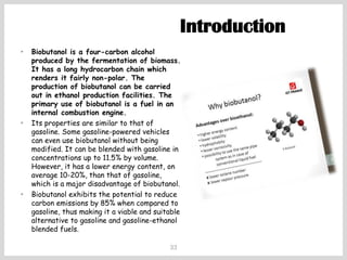 33
• Biobutanol is a four-carbon alcohol
produced by the fermentation of biomass.
It has a long hydrocarbon chain which
renders it fairly non-polar. The
production of biobutanol can be carried
out in ethanol production facilities. The
primary use of biobutanol is a fuel in an
internal combustion engine.
• Its properties are similar to that of
gasoline. Some gasoline-powered vehicles
can even use biobutanol without being
modified. It can be blended with gasoline in
concentrations up to 11.5% by volume.
However, it has a lower energy content, on
average 10-20%, than that of gasoline,
which is a major disadvantage of biobutanol.
• Biobutanol exhibits the potential to reduce
carbon emissions by 85% when compared to
gasoline, thus making it a viable and suitable
alternative to gasoline and gasoline-ethanol
blended fuels.
Introduction
 