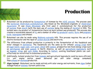 35
◍ Biobutanol can be produced by fermentation of biomass by the A.B.E. process. The process uses
the bacterium Clostridium acetobutylicum, also known as the Weizmann organism, or Clostridium
beijerinckii. It was Chaim Weizmann who first used C. acetobutylicum for the production
of acetone from starch (with the main use of acetone being the making of Cordite) in 1916. The
butanol was a by-product of fermentation (twice as much butanol was produced). The process also
creates a recoverable amount of H2 and a number of other by-products: acetic, lactic and propionic
acids, isopropanol and ethanol.
◍ Biobutanol can also be made using Ralstonia eutropha H16. This process requires the use of an
electro-bioreactor and the input of carbon dioxide and electricity.
◍ The difference from ethanol production is primarily in the fermentation of the feedstock and
minor changes in distillation. The feedstocks are the same as for ethanol: energy crops such
as sugar beets, sugar cane, corn grain, wheat and cassava, prospective non-food energy crops such
as switchgrass and even guayule in North America, as well as agricultural byproducts such
as bagasse, straw and corn stalks. According to DuPont, existing bioethanol plants can cost-
effectively be retrofitted to biobutanol production.
◍ Additionally, butanol production from biomass and agricultural byproducts could be more efficient
(i.e. unit engine motive power delivered per unit solar energy consumed)
than ethanol or methanolproduction.
◍ Algae butanol: Biobutanol can be made entirely with solar energy and nutrients, from algae (called
Solalgal Fuel) or diatoms. Current yield is low.
Production
 