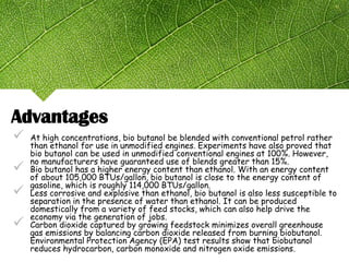  At high concentrations, bio butanol be blended with conventional petrol rather
than ethanol for use in unmodified engines. Experiments have also proved that
bio butanol can be used in unmodified conventional engines at 100%. However,
no manufacturers have guaranteed use of blends greater than 15%.
 Bio butanol has a higher energy content than ethanol. With an energy content
of about 105,000 BTUs/gallon, bio butanol is close to the energy content of
gasoline, which is roughly 114,000 BTUs/gallon.
 Less corrosive and explosive than ethanol, bio butanol is also less susceptible to
separation in the presence of water than ethanol. It can be produced
domestically from a variety of feed stocks, which can also help drive the
economy via the generation of jobs.
 Carbon dioxide captured by growing feedstock minimizes overall greenhouse
gas emissions by balancing carbon dioxide released from burning biobutanol.
Environmental Protection Agency (EPA) test results show that biobutanol
reduces hydrocarbon, carbon monoxide and nitrogen oxide emissions.
Advantages
 