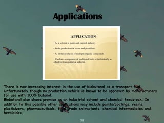 Want big impact?
Use big image.
38
There is now increasing interest in the use of biobutanol as a transport fuel.
Unfortunately though no production vehicle is known to be approved by manufacturers
for use with 100% butanol.
Biobutanol also shows promise as an industrial solvent and chemical feedstock. In
addition to this possible other applications may include paints/coatings, resins,
plasticizers, pharmaceuticals, food grade extractants, chemical intermediates and
herbicides.
Applications
 