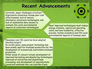 Recent Advancements
39
Nowadays over 50 countries have adopted
blending targets.
In recent years, nanocatalyst technology has
been widely used for biodiesel production for the
development of economically sustainable biodiesel
production.
Other areas of concern include development of
improved harvesting and dewatering technologies,
improved oil extraction and downstream
processing, and development of new/alternate
conversion methods that can yield Bio-Fuels.
New/ improved technologies must reduce
energy intensity, capital and operating
costs, and have scalability, effective
process, techno-economics and life-cycle
environmental impacts of biomass used.
Currently, major challenges in biofuel/
bioproducts conversion include poor cost
effectiveness, lack of mature
alternative conversion technologies, and
lack of substantial data needed to
evaluate life-cycle environmental
impacts of conversion technologies.
 