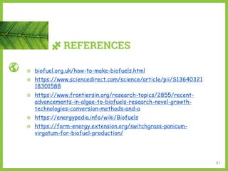 REFERENCES
41
◍ biofuel.org.uk/how-to-make-biofuels.html
◍ https://www.sciencedirect.com/science/article/pii/S13640321
18301588
◍ https://www.frontiersin.org/research-topics/2855/recent-
advancements-in-algae-to-biofuels-research-novel-growth-
technologies-conversion-methods-and-a
◍ https://energypedia.info/wiki/Biofuels
◍ https://farm-energy.extension.org/switchgrass-panicum-
virgatum-for-biofuel-production/
 