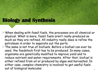 Biology and Synthesis
When dealing with fossil fuels, the processes are all chemical or
physical. What is more, fossil fuels aren’t really produced so
much as they are refined. All industry really does is refine the
petroleum in order to separate out the parts.
The same is not true of biofuels. Before a biofuel can ever be
used, the feedstock first has to be produced. In many cases,
organisms are genetically modified to improve yield and to
reduce nutrient and water requirements. After that, biofuel is
either refined from oil or produced by algae and harvested. In
either case, complex chemistry is involved to get useful fuels
out of biological molecules 5
 
