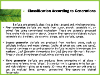  Classification According to Generations
Biofuels are generally classified as first, second and third generations:
 First-generation biofuels are made from sugar, starch, vegetable oil, or
animal fats using conventional technology. These are generally produced
from grains high in sugar or starch. Common first-generation biofuels include
vegetable oils, biodiesel, bio-alcohols, biogas, solid biofuels, syngas.
 Second-generation biofuels are produced from non-food crops, such as
cellulosic biofuels and waste biomass (stalks of wheat and corn, and wood).
Research continues on second-generation biofuels including biohydrogen, bio
methanol, DMF (Dimethyl formamide), Bio-DME (Dry Malt Extract), Fischer-
Tropsch diesel, biohydrogen diesel, mixed alcohols and wood diesel.
 Third-generation biofuels are produced from extracting oil of algae –
sometimes referred to as “oilgae”. Its production is supposed to be low cost
and high-yielding – giving up to nearly 30 times the energy per unit area as
can be realized from current, conventional ‘first-generation’ biofuel
feedstocks.
 