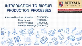 INTRODUCTION TO BIOFUEL
PRODUCTION PROCESSES
Prepared by: Parth Khandar (17BCH023)
Deep Kotak (17BCH024)
Hunny Kukdeja (17BCH026)
Naimish Mavadiya (17BCH027)
 