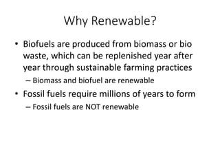 Why Renewable?
• Biofuels are produced from biomass or bio
waste, which can be replenished year after
year through sustainable farming practices
– Biomass and biofuel are renewable
• Fossil fuels require millions of years to form
– Fossil fuels are NOT renewable
 