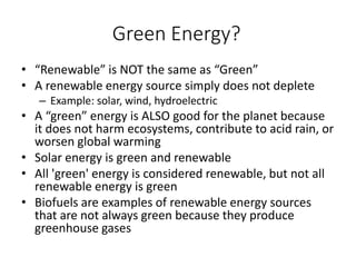 Green Energy?
• “Renewable” is NOT the same as “Green”
• A renewable energy source simply does not deplete
– Example: solar, wind, hydroelectric
• A “green” energy is ALSO good for the planet because
it does not harm ecosystems, contribute to acid rain, or
worsen global warming
• Solar energy is green and renewable
• All 'green' energy is considered renewable, but not all
renewable energy is green
• Biofuels are examples of renewable energy sources
that are not always green because they produce
greenhouse gases
 