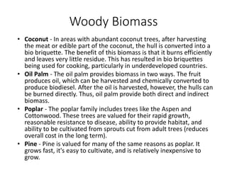 Woody Biomass
• Coconut - In areas with abundant coconut trees, after harvesting
the meat or edible part of the coconut, the hull is converted into a
bio briquette. The benefit of this biomass is that it burns efficiently
and leaves very little residue. This has resulted in bio briquettes
being used for cooking, particularly in underdeveloped countries.
• Oil Palm - The oil palm provides biomass in two ways. The fruit
produces oil, which can be harvested and chemically converted to
produce biodiesel. After the oil is harvested, however, the hulls can
be burned directly. Thus, oil palm provide both direct and indirect
biomass.
• Poplar - The poplar family includes trees like the Aspen and
Cottonwood. These trees are valued for their rapid growth,
reasonable resistance to disease, ability to provide habitat, and
ability to be cultivated from sprouts cut from adult trees (reduces
overall cost in the long term).
• Pine - Pine is valued for many of the same reasons as poplar. It
grows fast, it's easy to cultivate, and is relatively inexpensive to
grow.
 