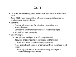 Corn
• US is the world leading producer of corn and ethanol made from
corn
• As of 2012, more than 40% of US corn crop was being used to
produce corn-based ethanol
• Benefits:
– Existing infrastructure for planting, harvesting, and
processing corn
– Corn starch to ethanol conversion is relatively simple
– No indirect land use costs
• Disadvantages
– Low ethanol yield per acre of corn produced
– Requires large amounts of pesticides and fertilizers
» soil and water contamination, expensive
– Takes a significant amount of corn away from the global food
supply
» raising global food prices and leading to hunger in
underdeveloped countries
 
