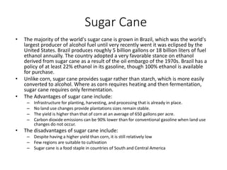 Sugar Cane
• The majority of the world's sugar cane is grown in Brazil, which was the world's
largest producer of alcohol fuel until very recently went it was eclipsed by the
United States. Brazil produces roughly 5 billion gallons or 18 billion liters of fuel
ethanol annually. The country adopted a very favorable stance on ethanol
derived from sugar cane as a result of the oil embargo of the 1970s. Brazil has a
policy of at least 22% ethanol in its gasoline, though 100% ethanol is available
for purchase.
• Unlike corn, sugar cane provides sugar rather than starch, which is more easily
converted to alcohol. Where as corn requires heating and then fermentation,
sugar cane requires only fermentation.
• The Advantages of sugar cane include:
– Infrastructure for planting, harvesting, and processing that is already in place.
– No land use changes provide plantations sizes remain stable.
– The yield is higher than that of corn at an average of 650 gallons per acre.
– Carbon dioxide emissions can be 90% lower than for conventional gasoline when land use
changes do not occur.
• The disadvantages of sugar cane include:
– Despite having a higher yield than corn, it is still relatively low
– Few regions are suitable to cultivation
– Sugar cane is a food staple in countries of South and Central America
 