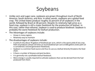 Soybeans
• Unlike corn and sugar cane, soybeans are grown throughout much of North
America, South America, and Asia. In other words, soybeans are a global food
crop. The United States produce roughly 32 percent of all soybeans in the
world, followed by Brazil at 28 percent. Despite its relatively high price as a
food crop, soybean is still a major feedstock for the production of biofuel. In
this case, rather than ethanol, soybean is used to produce biodiesel. Soybean is
probably the worst feedstock for biofuel production.
• The Advantages of soybeans include:
– Grows in many regions
– Relatively easy to maintain
• The disadvantages of soybeans include:
– A yield of only about 70 gallons of biodiesel per acre, which is the worst yield of any crop.
Palm oil produces almost 10 times as much biodiesel per acre at 600 gallons (note palm oil
is considered a second generation feedstock).
– Soybean is a common food source and thus its use as a biofuel directly threatens the food
chain.
– It faces a number of disease and pest burdens
– It is generally not a profitable biofuel feedstock.
– More energy is usually required to cultivate soybeans than can be derived from the fuel
produced from them.
 