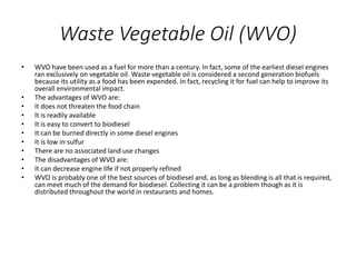 Waste Vegetable Oil (WVO)
• WVO have been used as a fuel for more than a century. In fact, some of the earliest diesel engines
ran exclusively on vegetable oil. Waste vegetable oil is considered a second generation biofuels
because its utility as a food has been expended. In fact, recycling it for fuel can help to improve its
overall environmental impact.
• The advantages of WVO are:
• It does not threaten the food chain
• It is readily available
• It is easy to convert to biodiesel
• It can be burned directly in some diesel engines
• It is low in sulfur
• There are no associated land use changes
• The disadvantages of WVO are:
• It can decrease engine life if not properly refined
• WVO is probably one of the best sources of biodiesel and, as long as blending is all that is required,
can meet much of the demand for biodiesel. Collecting it can be a problem though as it is
distributed throughout the world in restaurants and homes.
 