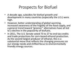 Prospects for Biofuel
• A decade ago, subsidies for biofuel growth and
development in many countries (especially the U.S.) were
high.
• However, better understanding of global warming,
increased awareness of the fragility of the food supply, and
a general trend toward “greener” alternatives have all led
to a decline in the popularity of biofuels.
• In 2011, The U.S. Senate voted 73 to 27 to end tax credits
and trade protections for corn-based ethanol production.
As the second largest producer of ethanol, this is a
substantial move that reflects the changing pressures on
our energy needs and shifted focus to environmentally
friendly energy sources.
 