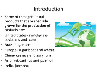 Introduction
• Some of the agricultural
products that are specially
grown for the production of
biofuels are:
• United States- switchgrass,
soybeans and corn
• Brazil-sugar cane
• Europe- sugar beet and wheat
• China- cassava and sorghum
• Asia- miscanthus and palm oil
• India- jatropha
 