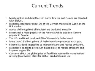 Current Trends
• Most gasoline and diesel fuels in North America and Europe are blended
with biofuel.
• Biodiesl accounts for about 3% of the German market and 0.15% of the
U.S. market.
• About 1 billion gallons of biodiesel are produced annually.
• Bioethanol is more popular in the Americas while biodiesel is more
popular in Europe.
• The U.S. and Brazil produce 87% of the world's fuel ethanol.
• More than 22 billion gallons of fuel ethanol are produced each year.
• Ethanol is added to gasoline to improve octane and reduce emissions.
• Biodiesel is added to petroleum-based diesel to reduce emissions and
improve engine life.
• Concerns about the global price of food have resulted in many nations
revising (downward) plans for biofuel production and use.
 