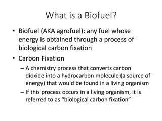 What is a Biofuel?
• Biofuel (AKA agrofuel): any fuel whose
energy is obtained through a process of
biological carbon fixation
• Carbon Fixation
– A chemistry process that converts carbon
dioxide into a hydrocarbon molecule (a source of
energy) that would be found in a living organism
– If this process occurs in a living organism, it is
referred to as “biological carbon fixation”
 