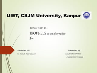 Seminar report on :
BIOFUELS as an alternative
fuel
Presented to : Presented by:
Er. Yastuti Rao Gautam ANUPAM SHARMA
CSJMA19001390280
UIET, CSJM University, Kanpur
 