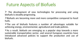 Future Aspects of Biofuels
 The development of new technologies for processing and using
biofuels is steadily progressing.
Biofuels are becoming more and more competitive compared to fossil
fuels.
The use of biofuels features a number of advantages suitable for
achieving energy, environmental, agricultural and trade policies.
As a result, biofuels are emerging as a popular step towards a more
sustainable transportation sector, and several European countries have
introduced advanced policies to support the production and use of
biofuels.
 
