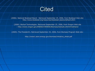 CCiitteedd 
((22000066)).. NNaattiioonnaall BBiiooddiieesseell BBooaarrdd .. RReettrriieevveedd SSeepptteemmbbeerr 2255,, 22000066,, ffrroomm BBiiooddiieesseell WWeebb ssiittee:: 
hhttttpp::////wwwwww..bbiiooddiieesseell..oorrgg//rreessoouurrcceess//bbiiooddiieesseell__bbaassiiccss//ddeeffaauulltt..sshhttmm 
((22000066)).. BBiiooffuueell TTeecchhnnoollooggiieess.. RReettrriieevveedd SSeepptteemmbbeerr 2255,, 22000066,, ffrroomm OOrreeggoonn WWeebb ssiittee 
:: hhttttpp::////wwwwww..oorreeggoonn..ggoovv//EENNEERRGGYY//RREENNEEWW//BBiioommaassss//bbiiooffuueellss..sshhttmmll##mmeetthhaannooll 
((22000055)).. TThhee PPrreessiiddeenntt’’ss.. RReettrriieevveedd SSeepptteemmbbeerr 2255,, 22000066,, ffrroomm BBiioommaassss PPrrooggrraamm WWeebb ssiittee:: 
hhttttpp::////wwwwww11..eeeerree..eenneerrggyy..ggoovv//bbiioommaassss//iinniittiiaattiivvee__sshheeeett..ppddff 
