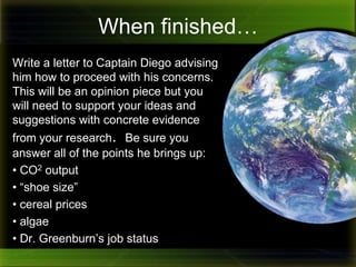 Between you and me, I think Dr. Greenburn needs to choose a career in burger flipping.  He keeps talking nonsense using words like, “sustainability,” “carbon footprint,” and of all things, “algae!” What does algae have to do with anything?  Please help me ! I’ve got kids whining about cereal costing too much, police accusing me of ruining the atmosphere and scientists  telling me I need smaller feet! 